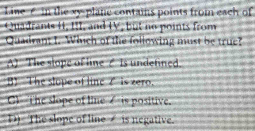 Line in the xy -plane contains points from each of
Quadrants II, III, and IV, but no points from
Quadrant I. Which of the following must be true?
A) The slope of line ∠ is undefined.
B) The slope of line ∠ is zero.
C) The slope of line ₹ is positive.
D) The slope of line ₹ is negative.