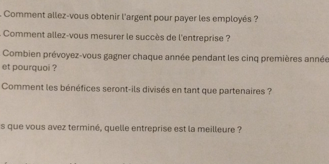 Comment allez-vous obtenir l'argent pour payer les employés ? 
: Comment allez-vous mesurer le succès de l'entreprise ? 
Combien prévoyez-vous gagner chaque année pendant les cinq premières année 
et pourquoi ? 
Comment les bénéfices seront-ils divisés en tant que partenaires ? 
s que vous avez terminé, quelle entreprise est la meilleure ?