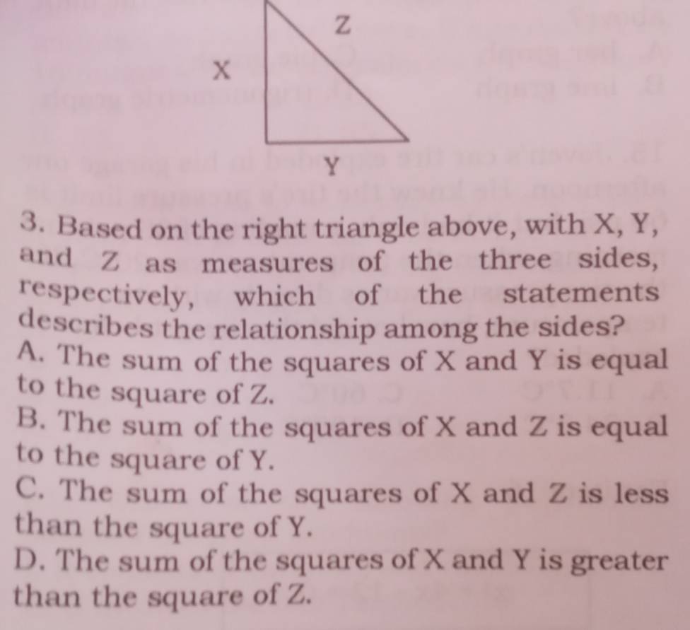 Based on the right triangle above, with X, Y,
and Z as measures of the three sides,
respectively, which of the statements
describes the relationship among the sides?
A. The sum of the squares of X and Y is equal
to the square of Z.
B. The sum of the squares of X and Z is equal
to the square of Y.
C. The sum of the squares of X and Z is less
than the square of Y.
D. The sum of the squares of X and Y is greater
than the square of Z.