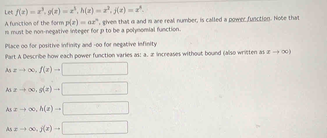 Let f(x)=x^3, g(x)=x^5, h(x)=x^2, j(x)=x^8. 
A function of the form p(x)=ax^n , given that a and n are real number, is called a power function. Note that
1 must be non-negative integer for p to be a polynomial function. 
Place oo for positive infinity and -oo for negative infinity 
Part A Describe how each power function varies as: a. æ increases without bound (also written as xto ∈fty )
As xto ∈fty , f(x)to □
As xto ∈fty , g(x)to □
As xto ∈fty , h(x)to □
Asxto ∈fty , j(x)to □