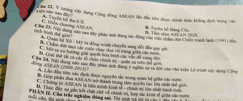 Ý tưởng xây dựng Cộng đồng ASEAN lần đầu tiên được chính thức khẳng định trong văn
kiện nào sau đây? A. Tuyên bố Ba-li II.
C. Hiến chương ASEAN.
B. Tuyên bố Băng Cốc.
D. Tầm nhìn ASEAN 2020.
Câu 23. Nội dung nào sau đây phản ánh đúng tác động của việc chấm dứt Chiến tranh lạnh (1991) đến
tình hình thế giới? A. Quan hệ Xô - Mỹ từ đồng minh chuyển sang đối đầu gay gắt.
B. Chẩm dứt mọi các cuộc chạy đua vũ trang giữa các nước.
C. Mở ra xu hướng giải quyết hòa bình các vấn đề xung đột.
D. Giải thể tất cả các tổ chức chính trị - quân sự trên thế giới.
Câu 24. Nội dung nào sau đây phản ánh đúng ý nghĩa sự ra đời của văn kiện Lộ trình xây dựng Cộng
đồng ASEAN (2009-2015)?
A. Lần đầu tiên xác định được nguyên tắc trong quan hệ giữa các nước.
B. Góp phần đưa ASEAN trở thành trung tâm quyền lực lớn nhất thế giới.
C. Chứng tỏ ASEAN là liên minh kinh tế - chính trị lớn nhất hành tinh.
D. Thúc đầy sự găn kết chặt chẽ về chính trị, hợp tác kinh tế giữa các nước
PHÀN II. Câu trắc nghiệm đúng sai. Thí sinh trả lời từ câu 1 đấu
mỗi câu, thí sinh chi