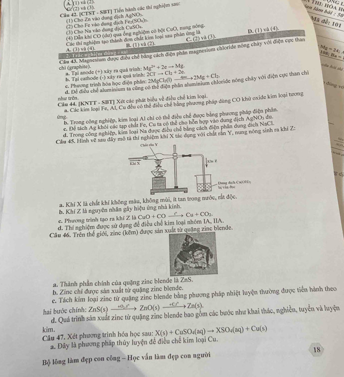 A. (1) và (2).
C. (2) và (3)
Câu 42. [CTST - SBT] Tiền hành các thí nghiệm sau:
N thi: hóa h
lan làm bài : s_0
(1) Cho Zn vào dung dịch AgNO_3.
(2) Cho Fe vào dung dịch Fe_2(SO_4)_3.
Mã đề: 101
(3) Cho Na vào dung dịch CuSO₄
(4) Dẫn khí CO (dư) qua ống nghiệm có bột CuO, nung nóng.
Các thí nghiệm tạo thành đơn chất kim loại sau phản ứng là D. (1) và (4).
A. (3) và (4) B. (1) và (2). C. (2) và (3).
chì (graphite). Câu 43. Magnesium được điều chế bằng cách điện phân magnesium chloride nóng chảy với điện cực than
2. Trăc nghiệm đùng - sai
Mg=24:
10
a. Tại anode (+) xảy ra quá trình: Mg^(2+)+2eto Mg. Ba=
cầu hồi thì
b. Tại cathode (-) xảy ra quá trình: 2Cl^-to Cl_2+2e.
c. Phương trình hóa học điện phân: 2MgCl_2(l)to 2Mg+Cl_2.
đúng vớ
như trên. đ. Để điều chể aluminium ta cũng có thể điện phân aluminium chloride nóng chây với điện cực than chỉ
Câu 44. [KNTT - SBT] Xét các phát biểu về điều chế kim loại.
a. Các kim loại Fe, Al, Cu đều có thể điều chế bằng phương pháp dùng CO khử oxide kim loại tương
b. Trong công nghiệp, kim loại Al chi có thể điều chế được bằng phương pháp điện phân.
ứng.
c. Để tách Ag khỏi các tạp chất Fe, Cu ta có thể cho hỗn hợp vào dung dịch AgNO_3 du.
d. Trong công nghiệp, kim loại Na được điều chế bằng cách điện phân dung dịch NaCl.
Câu 45. Hình vẽ sau đây mô tả thí nghiệm khí X tác dụng với chất răn Y, nung nóng sinh ra khí Z:
  
g dj
a. Khí X là chất khí không màu, không mùi, ít tan trong nước
b. Khí Z là nguyên nhân gây hiệu ứng nhà kính.
c. Phương trình tạo ra khí Z là
d. Thí nghiệm được sử dụng đề điều chế kim loại nhóm IA, IIA. CuO+COxrightarrow rCu+CO_2.
Câu 46. Trên thế giới, zinc (kẽm) được sản xuất từ quặng zinc blende.
a. Thành phần chính của quặng zinc blende là ZnS.
b. Zinc chỉ được sản xuất từ quặng zinc blende.
c. Tách kim loại zinc từ quặng zinc blende bằng phương pháp nhiệt luyện thường được tiến hành theo
hai bước chính: ZnS(s)xrightarrow +0_2.t^nZnO(s)xrightarrow +cZnZn(s).
d. Quá trình sản xuất zinc từ quặng zinc blende bao gỗm các bước như khai thác, nghiền, tuyển và luyện
kim.
Câu 47. Xét phương trình hóa học sau: X(s)+CuSO_4(aq)to XSO_4(aq)+Cu(s)
a. Đây là phương pháp thủy luyện đề điều chế kim loại Cu.
Bộ lông làm đẹp con công - Học vấn làm đẹp con người 18