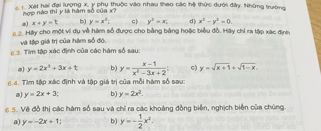 Xét hai đại lượng x, y phụ thuộc vào nhau theo các hệ thức dưới đây. Những trường
hợp nào thì y là hàm số của x?
a) x+y=1; b) y=x^2; c) y^2=x; d) x^2-y^2=0. 
6.2. Hãy cho một ví dụ về hàm số được cho bằng bảng hoặc biểu đồ. Hãy chỉ ra tập xác định
và tập giá trị của hàm số đó.
6.3. Tìm tập xác định của các hàm số sau:
a) y=2x^3+3x+1; b) y= (x-1)/x^2-3x+2 ; c) y=sqrt(x+1)+sqrt(1-x). 
6.4. Tìm tập xác định và tập giá trị của mỗi hàm số sau:
a) y=2x+3 b) y=2x^2. 
6.5. Vẽ đồ thị các hàm số sau và chỉ ra các khoảng đồng biến, nghịch biến của chúng.
a) y=-2x+1 b) y=- 1/2 x^2.