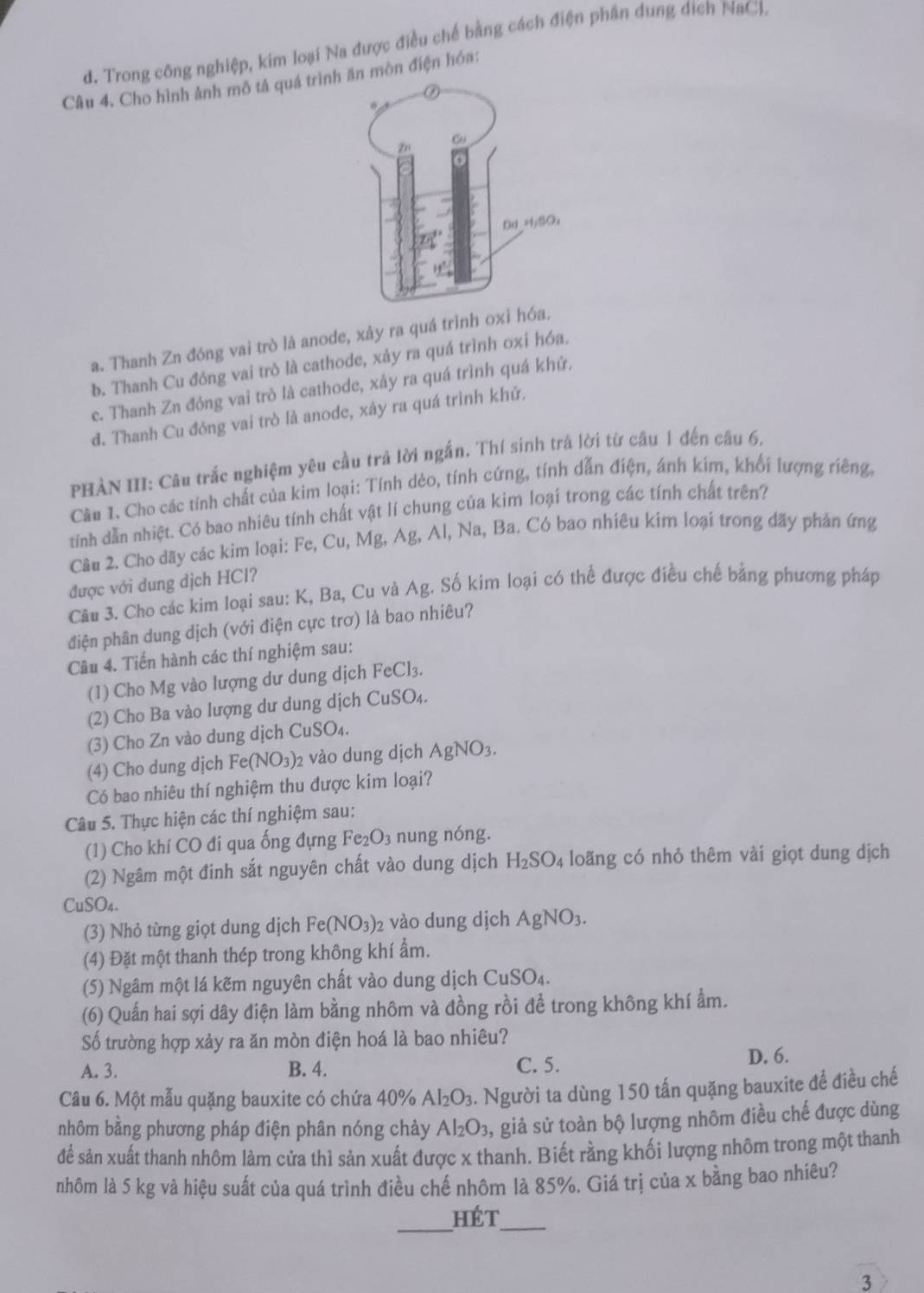 d. Trong công nghiệp, kim loại Na được điều chế bằng cách điện phân dung dịch NaCl.
Câu 4. Cho hình ảnh mô tả quá trìnhăn mòn điện hóa:
a. Thanh Zn đóng vai trò là anode, xảy ra quá trình oxi hó
b. Thanh Cu đóng vai trò là cathode, xảy ra quá trình oxi hóa.
e. Thanh Zn đóng vai trò là cathode, xây ra quá trình quá khứ,
đ. Thanh Cu đóng vai trò là anode, xây ra quá trình khứ.
PHÀN III: Câu trắc nghiệm yêu cầu trả lời ngắn. Thí sinh trá lời từ câu 1 đến câu 6,
Câu 1. Cho các tỉnh chất của kim loại: Tính dẻo, tính cứng, tính dẫn điện, ánh kim, khối lượng riêng,
tính dẫn nhiệt. Có bao nhiêu tính chất vật lí chung của kim loại trong các tính chất trên?
Câu 2. Cho dãy các kim loại: Fe, Cu, Mg, Ag, Al, Na, Ba. Có bao nhiêu kim loại trong dãy phản ứng
được với dung dịch HCl?
Câu 3. Cho các kim loại sau: K, Ba, Cu và Ag. Số kim loại có thể được điều chế bằng phương pháp
điện phân dung dịch (với điện cực trơ) là bao nhiêu?
Câu 4. Tiến hành các thí nghiệm sau:
(1) Cho Mg vào lượng dư dung dịch FeCl_3
(2) Cho Ba vào lượng dư dung dịch CuSO₄.
(3) Cho Zn vào dung dịch Cu SO_4
(4) Cho dung dịch Fe(NO_3) 2 vào dung dịch AgNO_3.
Có bao nhiêu thí nghiệm thu được kim loại?
Câu 5. Thực hiện các thí nghiệm sau:
(1) Cho khí CO đi qua ống đựng Fe_2O_3 nung nóng.
(2) Ngâm một đinh sắt nguyên chất vào dung dịch H_2SO_4 loãng có nhỏ thêm vài giọt dung dịch
CuSO_4.
(3) Nhỏ từng giọt dung dịch Fe(NO_3)_2 2 vào dung dịch AgNO_3.
(4) Đặt một thanh thép trong không khí ẩm.
(5) Ngâm một lá kẽm nguyên chất vào dung dịch ( CuSO_4
(6) Quấn hai sợi dây điện làm bằng nhôm và đồng rồi đề trong không khí ẩm.
ố trường hợp xảy ra ăn mòn điện hoá là bao nhiêu?
A. 3. B. 4. C. 5.
D. 6.
Câu 6. Một mẫu quặng bauxite có chứa 40% Al_2O_3 3. Người ta dùng 150 tấn quặng bauxite để điều chế
nhôm bằng phương pháp điện phân nóng chảy Al_2O_3, , giả sử toàn bộ lượng nhôm điều chế được dùng
để sản xuất thanh nhôm làm cửa thì sản xuất được x thanh. Biết rằng khối lượng nhôm trong một thanh
nhôm là 5 kg và hiệu suất của quá trình điều chế nhôm là 85%. Giá trị của x bằng bao nhiêu?
_
_
hét
3