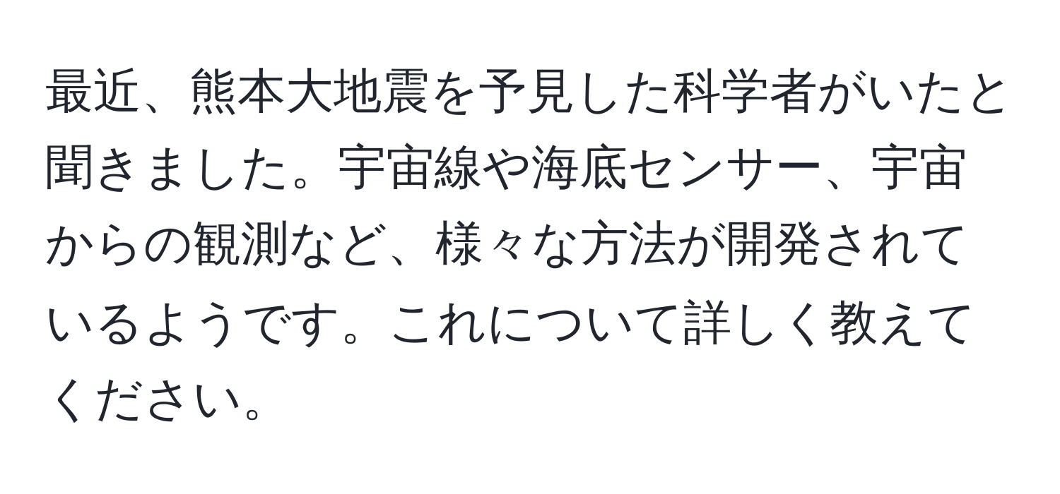 最近、熊本大地震を予見した科学者がいたと聞きました。宇宙線や海底センサー、宇宙からの観測など、様々な方法が開発されているようです。これについて詳しく教えてください。