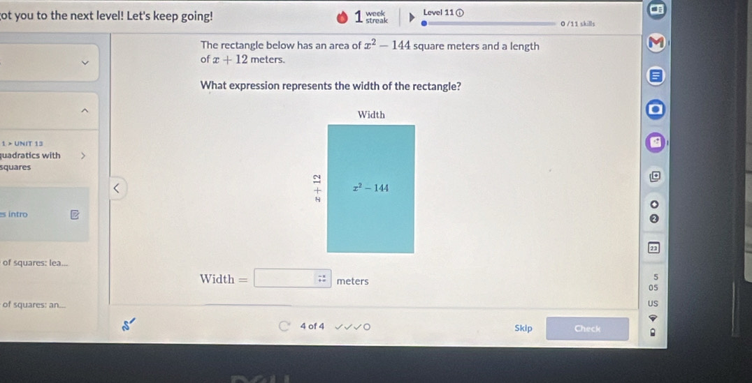 ot you to the next level! Let's keep going! streak week Level 11 ① 0 /11 skills
The rectangle below has an area of x^2-144 square meters and a length
of x+12 meters.
What expression represents the width of the rectangle?
1 > UNIT 13
quadratics with
squares
s intro
of squares: lea...
5
Width =□ 7: meters 05
of squares: an...
US
4 of 4 Skip Check