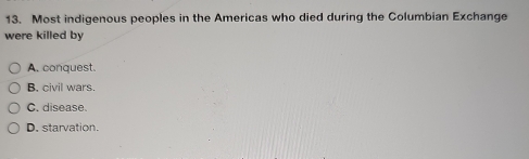 Most indigenous peoples in the Americas who died during the Columbian Exchange
were killed by
A. conquest.
B. civil wars.
C. disease.
D. starvation.