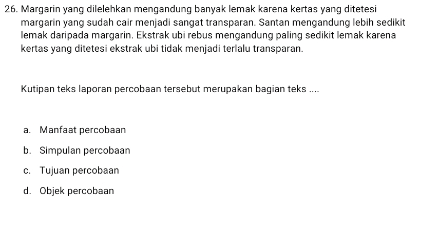 Margarin yang dilelehkan mengandung banyak lemak karena kertas yang ditetesi 
margarin yang sudah cair menjadi sangat transparan. Santan mengandung lebih sedikit 
lemak daripada margarin. Ekstrak ubi rebus mengandung paling sedikit lemak karena 
kertas yang ditetesi ekstrak ubi tidak menjadi terlalu transparan. 
Kutipan teks laporan percobaan tersebut merupakan bagian teks .... 
a. Manfaat percobaan 
b. Simpulan percobaan 
c. Tujuan percobaan 
d. Objek percobaan