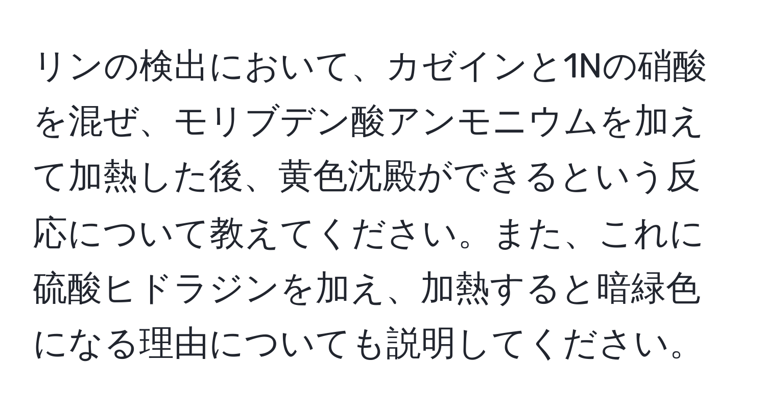 リンの検出において、カゼインと1Nの硝酸を混ぜ、モリブデン酸アンモニウムを加えて加熱した後、黄色沈殿ができるという反応について教えてください。また、これに硫酸ヒドラジンを加え、加熱すると暗緑色になる理由についても説明してください。