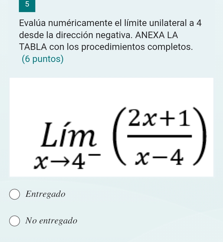 Evalúa numéricamente el límite unilateral a 4
desde la dirección negativa. ANEXA LA
TABLA con los procedimientos completos.
(6 puntos)
limlimits _xto 4^-( (2x+1)/x-4 )
Entregado
No entregado