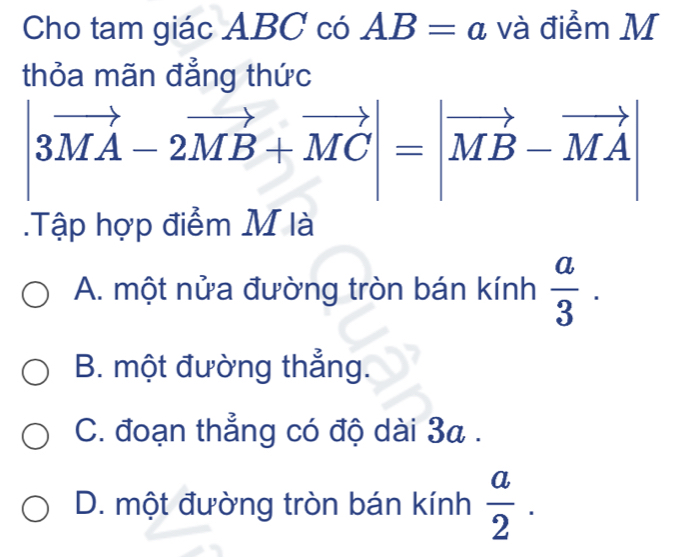 Cho tam giác ABC có AB=a và điểm M
thỏa mãn đẳng thức
|3vector MA-2vector MB+vector MC|=|vector MB-vector MA|.Tập hợp điểm M là
A. một nửa đường tròn bán kính  a/3 .
B. một đường thẳng.
C. đoạn thẳng có độ dài 3a.
D. một đường tròn bán kính  a/2 .