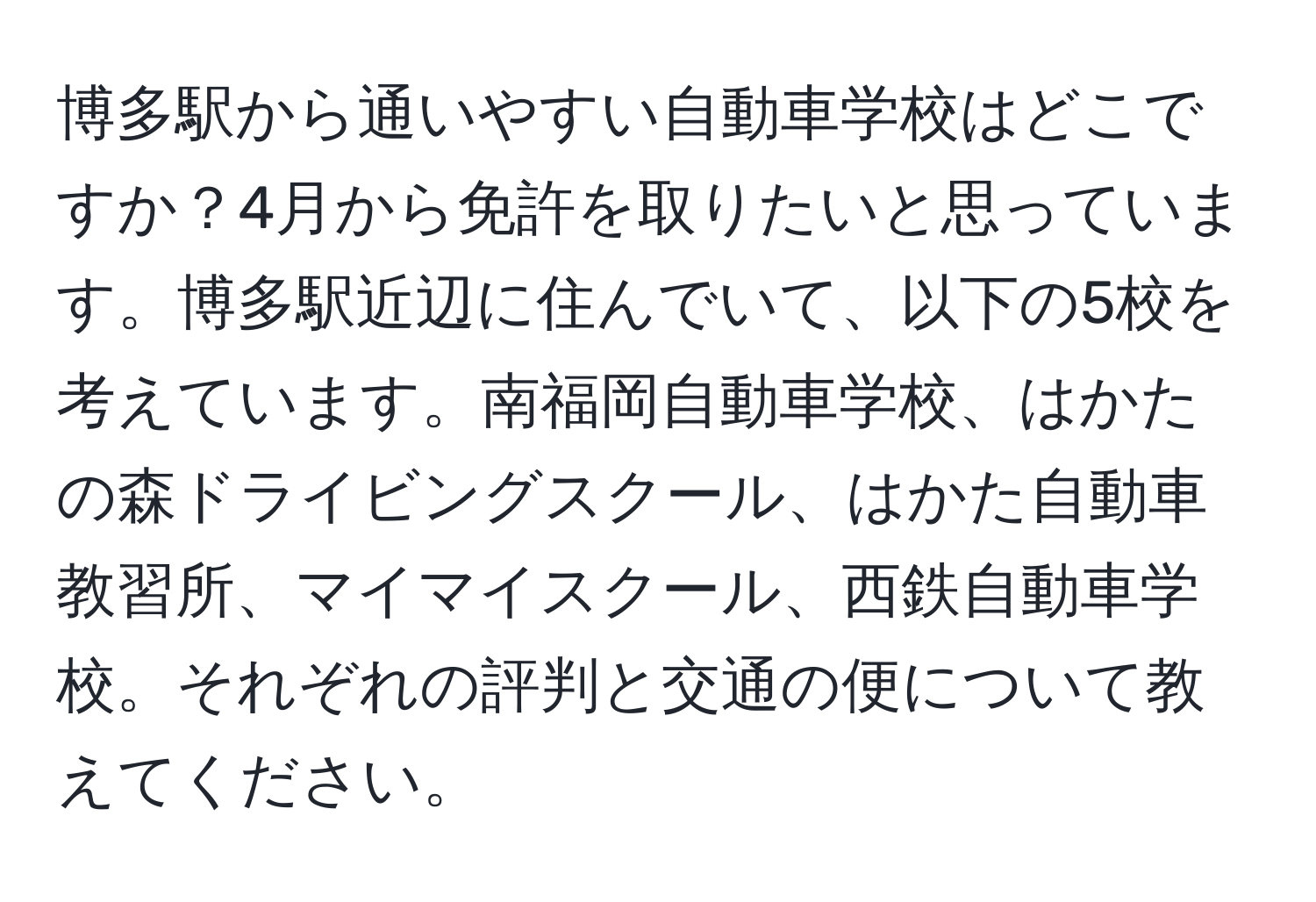 博多駅から通いやすい自動車学校はどこですか？4月から免許を取りたいと思っています。博多駅近辺に住んでいて、以下の5校を考えています。南福岡自動車学校、はかたの森ドライビングスクール、はかた自動車教習所、マイマイスクール、西鉄自動車学校。それぞれの評判と交通の便について教えてください。