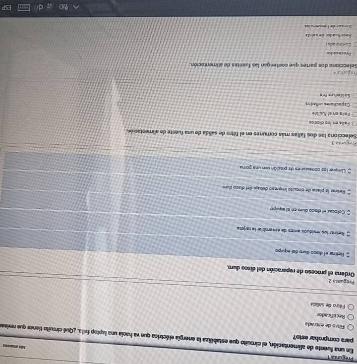 Pregunza 1
Mts errances
para comprobar esto?
En una fuente de alimentación, el circuito que estabiliza la energía eléctrica que va hacia una laptop falla. ¿Qué circuito tienes que revisar
Filtro de entrada
Recuificador
Filtro de salida
Pregunta 2
Ordena el proceso de reparación del disco duro.
Retirar el disco duro del equipo
O Retirar los resíduos antes de ensamblar la tarjeta
$ Colocar el disco duro en el equipo
O Retirar la placa de circuíto impreso debajo del disco duro
Limpiar las conexiones de presión con una goma
Pregunta 3
Selecciona las dos fallas más comunes en el filtro de salida de una fuente de alimentación.
Falla en los diodos
Falla en el fusible
Capacitores inflados
Soldadura fría
Pregurita 
Selecciona dos partes que contengan las fuentes de alimentación.
Procesador
Controlador
Recrificador de salida
Divsor de frecuencias
ESP