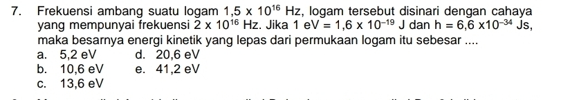 Frekuensi ambang suatu logam 1,5* 10^(16)Hz , logam tersebut disinari dengan cahaya
yang mempunyai frekuensi 2* 10^(16)Hz :. Jika 1 e V=1,6* 10^(-19)J dan h=6,6* 10^(-34) Js,
maka besarnya energi kinetik yang lepas dari permukaan logam itu sebesar ....
a. 5,2 eV d. 20,6 eV
b. 10,6 eV e. 41,2 eV
c. 13,6 eV