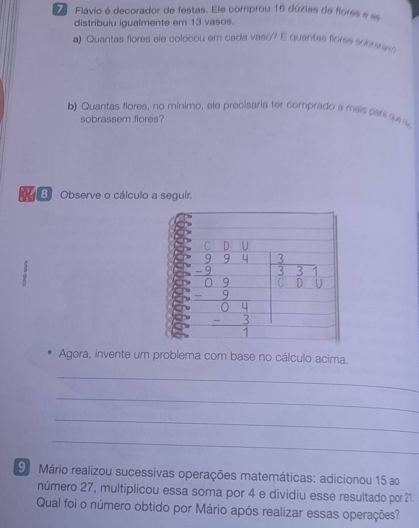 Flávio é decorador de festas. Ele comprou 16 dúzias de flores e se
distribuiu igualmente em 13 vasos.
a) Quantas flores ele colocou em cada vaso? E quantas flores soomram
b) Quantas flores, no mínimo, ele precisaria ter comprado a mais per q e t
sobrassem flores?
The 8 Observe o cálculo a seguir.
Agora, invente um problema com base no cálculo acima.
_
_
_
_
9 Mário realizou sucessivas operações matemáticas: adicionou 15 ao
número 27, multiplicou essa soma por 4 e dividiu esse resultado por 21.
Qual foi o número obtido por Mário após realizar essas operações?