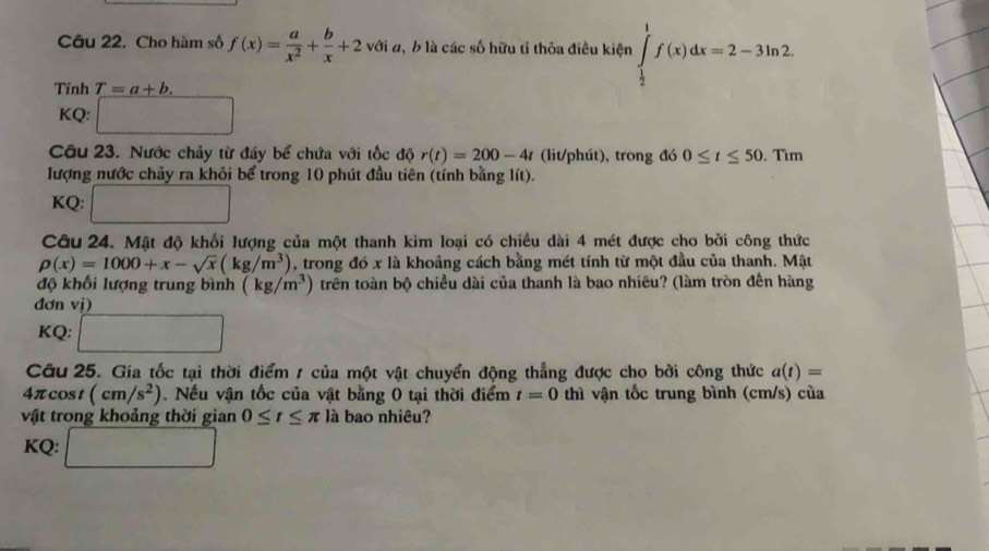 Cho hàm số f(x)= a/x^2 + b/x +2 v_i ới đ, b là các số hữu tỉ thỏa điều kiện ∈tlimits _ 1/2 ^1f(x)dx=2-3ln 2. 
Tính T=a+b. 
KQ: □ 
Câu 23. Nước chảy từ đáy bể chứa với tốc độ r(t)=200-4t (lit/phút), trong đó 0≤ t≤ 50.Tim
lượng nước chảy ra khỏi bể trong 10 phút đầu tiên (tính bằng lít). 
KQ: □ 
Câu 24. Mật độ khối lượng của một thanh kim loại có chiều dài 4 mét được cho bởi công thức
rho (x)=1000+x-sqrt(x)(kg/m^3) , trong đó x là khoảng cách bằng mét tính từ một đầu của thanh. Mật 
độ khối lượng trung bình (kg/m^3) trên toàn bộ chiều dài của thanh là bao nhiêu? (làm tròn đến hàng 
đơn vị) 
KQ: □ 
Cu 25. Gia tốc tại thời điểm 1 của một vật chuyển động thẳng được cho bởi công thức a(t)=
4π cos t(cm/s^2) Nếu vận tốc của vật bằng 0 tại thời điểm t=0 thì vận tốc trung bình (cm/s) của 
vật trong khoảng thời gian 0≤ t≤ π là bao nhiêu? 
KQ: □