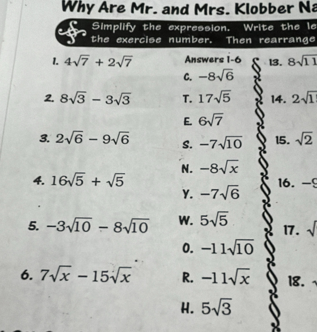 Why Are Mr. and Mrs. Klobber Na
Simplify the expression. a Write the le
the exercise number. Then rearrange
1. 4sqrt(7)+2sqrt(7) Answers 1-6 13. 8sqrt(11)
C. -8sqrt(6)
2. 8sqrt(3)-3sqrt(3) T. 17sqrt(5) 14. 2sqrt(1)
E. 6sqrt(7)
3. 2sqrt(6)-9sqrt(6) 15. sqrt(2)
S. -7sqrt(10)
N. -8sqrt(x)
4. 16sqrt(5)+sqrt(5) 16. -9
Y. -7sqrt(6)
5. -3sqrt(10)-8sqrt(10) W. 5sqrt(5)
17. sqrt()
0. -11sqrt(10)
6. 7sqrt(x)-15sqrt(x) R. -11sqrt(x)
18.
H. 5sqrt(3)