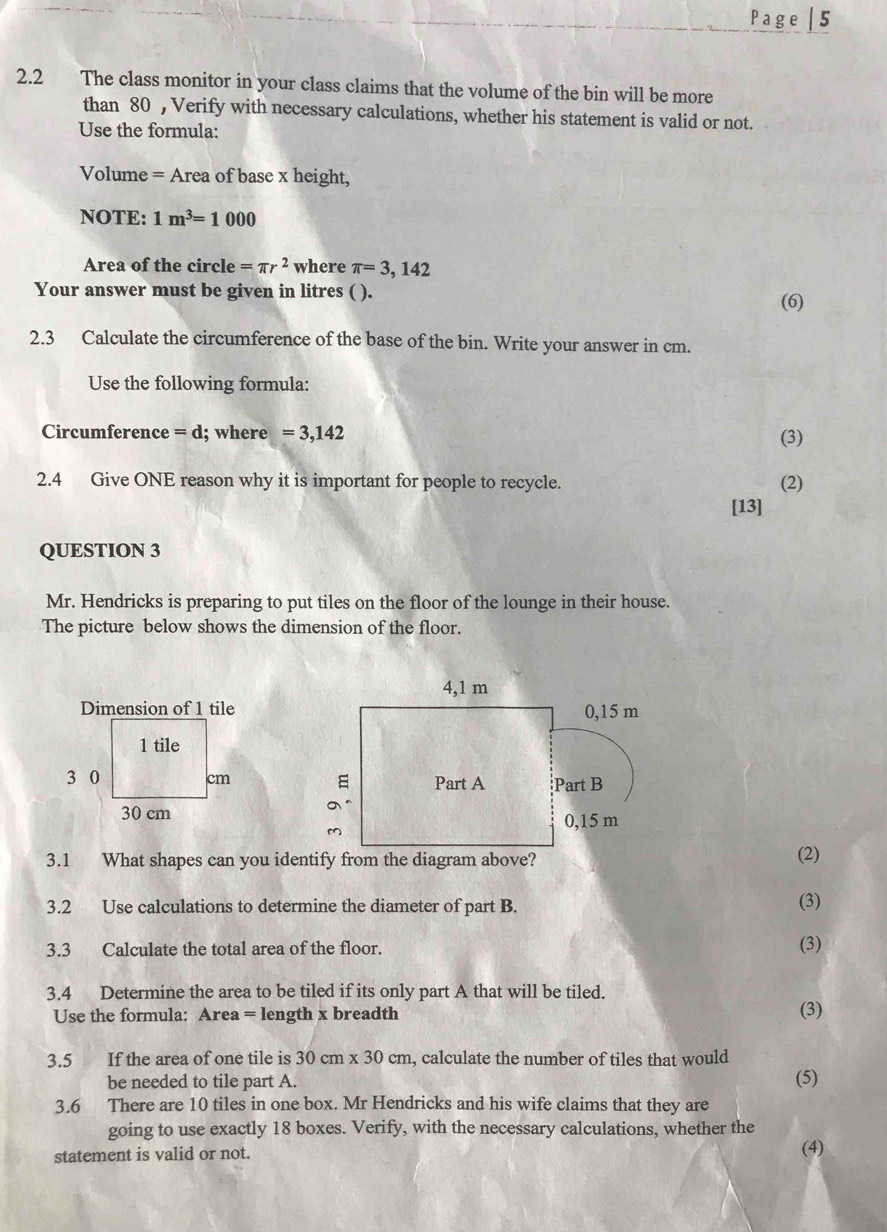 Page | 5 
2.2 The class monitor in your class claims that the volume of the bin will be more 
than 80 , Verify with necessary calculations, whether his statement is valid or not. 
Use the formula: 
Volume = Area of base x height, 
NOTE: 1m^3=1000
Area of the circle =π r^2 where π =3,142
Your answer must be given in litres ( ). 
(6) 
2.3 Calculate the circumference of the base of the bin. Write your answer in cm. 
Use the following formula: 
Circumference =d; where =3,142 (3) 
2.4 Give ONE reason why it is important for people to recycle. (2) 
[13] 
QUESTION 3 
Mr. Hendricks is preparing to put tiles on the floor of the lounge in their house. 
The picture below shows the dimension of the floor. 


3.1 What shapes can you identify from the diagram above?(2) 
3.2 Use calculations to determine the diameter of part B. (3) 
3.3 Calculate the total area of the floor. (3) 
3.4 Determine the area to be tiled if its only part A that will be tiled. 
Use the formula: Area = length x breadth (3) 
3.5 If the area of one tile is 30cm* 30cm , calculate the number of tiles that would 
be needed to tile part A. (5) 
3.6 There are 10 tiles in one box. Mr Hendricks and his wife claims that they are 
going to use exactly 18 boxes. Verify, with the necessary calculations, whether the 
statement is valid or not. (4)