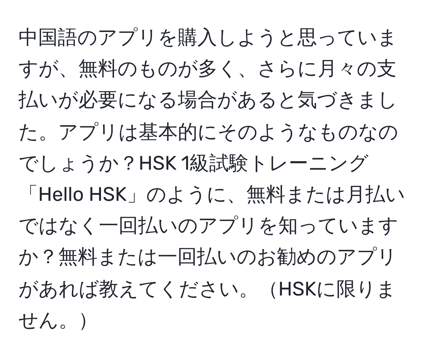 中国語のアプリを購入しようと思っていますが、無料のものが多く、さらに月々の支払いが必要になる場合があると気づきました。アプリは基本的にそのようなものなのでしょうか？HSK 1級試験トレーニング「Hello HSK」のように、無料または月払いではなく一回払いのアプリを知っていますか？無料または一回払いのお勧めのアプリがあれば教えてください。HSKに限りません。