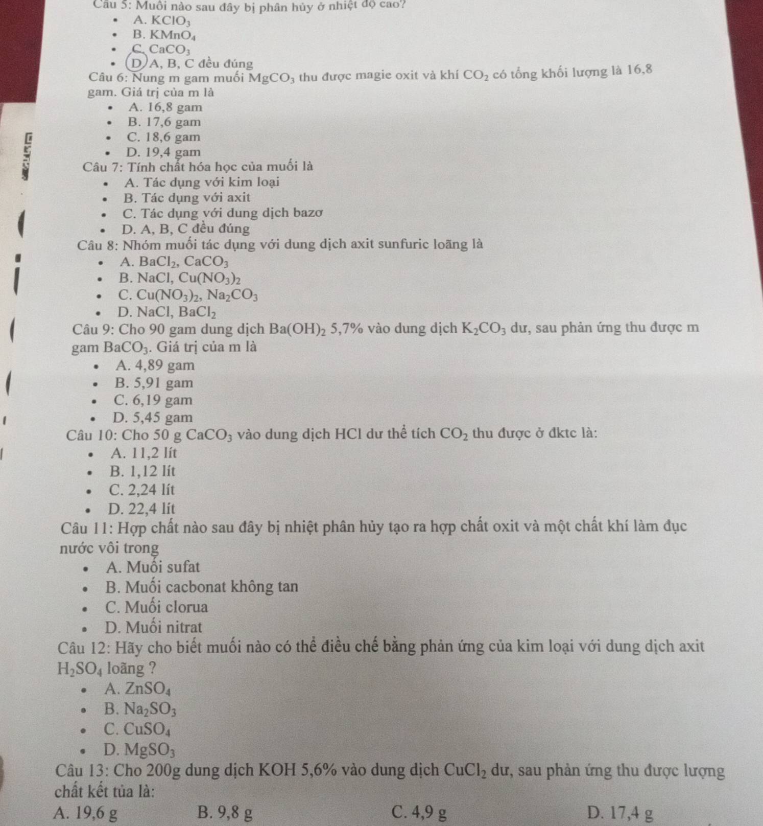 Muôi nào sau đây bị phân hủy ở nhiệt đọ cao?
A. KCIO_3
B. KMnO_4
C. CaCO_3
D A, B, C đều đúng
Câu 6: Nung m gam muối MgCO_3 thu được magie oxit và khí CO_2 có tổng khối lượng là 16,8
gam. Giá trị của m là
A. 16,8 gam
B. 17,6 gam
:
C. 18,6 gam
D. 19,4 gam
Câu 7: Tính chất hóa học của muối là
A. Tác dụng với kim loại
B. Tác dụng với axit
C. Tác dụng với dung dịch bazơ
D. A, B, C đều đúng
Câu 8: Nhóm muối tác dụng với dung dịch axit sunfuric loãng là
A. BaCl_2,CaCO_3
B. NaCl,Cu(NO_3)_2
C. Cu(NO_3)_2,Na_2CO_3
D. NaCl. Ba Cl_2
Câu 9: Cho 90 gam dung dịch Ba(OH)_2 5,7% vào dung dịch K_2CO_3 dư, sau phản ứng thu được m
gam BaCO_3. Giá trị của m là
A. 4,89 gam
B. 5,91 gam
C. 6,19 gam
D. 5,45 gam
Câu 10: Cho 50 gCaCO_3 3 vào dung dịch HCl dư thể tích CO_2 thu được ở đktc là:
A. 11,2 lít
B. 1,12 lít
C. 2,24 lít
D. 22,4 lit
Câu 11: Hợp chất nào sau đây bị nhiệt phân hủy tạo ra hợp chất oxit và một chất khí làm đục
nước vôi trong
A. Muồi sufat
B. Muối cacbonat không tan
C. Muối clorua
D. Muối nitrat
Câu 12: Hãy cho biết muối nào có thể điều chế bằng phản ứng của kim loại với dung dịch axit
H_2SO_4 loãng ?
A. ZnSO_4
B. Na_2SO_3
C. CuSO_4
D. MgSO_3
Câu 13: Cho 200g dung dịch KOH 5,6% vào dung dịch CuCl_2 dư, sau phản ứng thu được lượng
chất kết tủa là:
A. 19,6 g B. 9,8 g C. 4,9 g D. 17,4 g