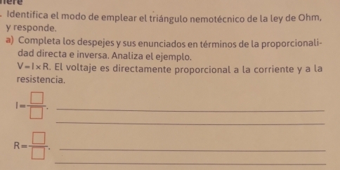 here 
A Identifica el modo de emplear el triángulo nemotécnico de la ley de Ohm, 
y responde. 
a) Completa los despejes y sus enunciados en términos de la proporcionali- 
dad directa e inversa. Analiza el ejemplo.
V=l* R. El voltaje es directamente proporcional a la corriente y a la 
resistencia. 
_ 
_ I= □ /□  . 
_
R= □ /□  . _