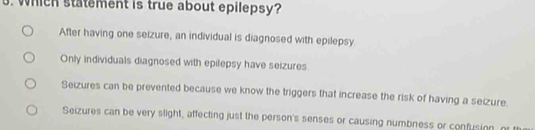 Which statement is true about epilepsy?
After having one seizure, an individual is diagnosed with epilepsy
Only individuals diagnosed with epilepsy have seizures
Seizures can be prevented because we know the triggers that increase the risk of having a seizure.
Seizures can be very slight, affecting just the person's senses or causing numbness or confusion, or