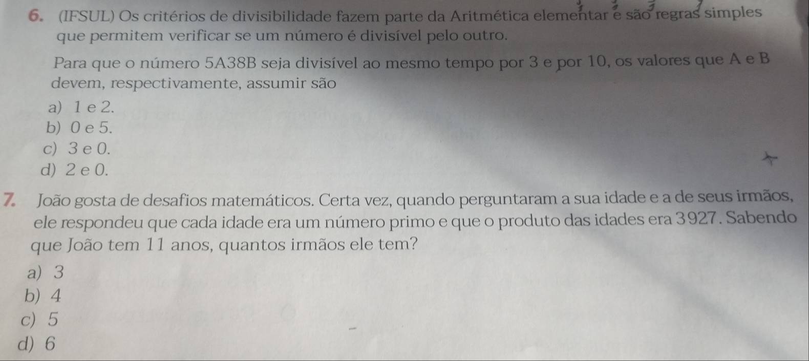 (IFSUL) Os critérios de divisibilidade fazem parte da Aritmética elementar e são regras simples
que permitem verificar se um número é divisível pelo outro.
Para que o número 5A38B seja divisível ao mesmo tempo por 3 e por 10, os valores que A e B
devem, respectivamente, assumir são
a) 1 e 2.
b) 0 e 5.
c) 3 e 0.
d) 2 e 0.
7. João gosta de desafios matemáticos. Certa vez, quando perguntaram a sua idade e a de seus irmãos,
ele respondeu que cada idade era um número primo e que o produto das idades era 3927. Sabendo
que João tem 11 anos, quantos irmãos ele tem?
a) 3
b 4
c) 5
d) 6