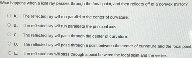 What happens when a light ray passes through the focal point, and then reflects off of a convex mirror?
A. The reflected ray will run parallel to the center of curvature.
B. The reflected ray will run parallel to the principal axis.
C. The reflected ray will pass through the center of curvature.
D. The reflected ray will pass through a point between the center of curvature and the focal point
E. The reflected ray will pass through a point between the focal point and the vertex.