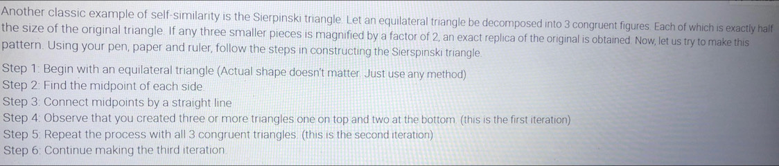 Another classic example of self-similarity is the Sierpinski triangle. Let an equilateral triangle be decomposed into 3 congruent figures. Each of which is exactly half 
the size of the original triangle. If any three smaller pieces is magnified by a factor of 2, an exact replica of the original is obtained. Now, let us try to make this 
pattern. Using your pen, paper and ruler, follow the steps in constructing the Sierspinski triangle. 
Step 1 : Begin with an equilateral triangle (Actual shape doesn’t matter. Just use any method) 
Step 2: Find the midpoint of each side. 
Step 3: Connect midpoints by a straight line 
Step 4 : Observe that you created three or more triangles one on top and two at the bottom. (this is the first iteration) 
Step 5 : Repeat the process with all 3 congruent triangles. (this is the second iteration) 
Step 6 : Continue making the third iteration.