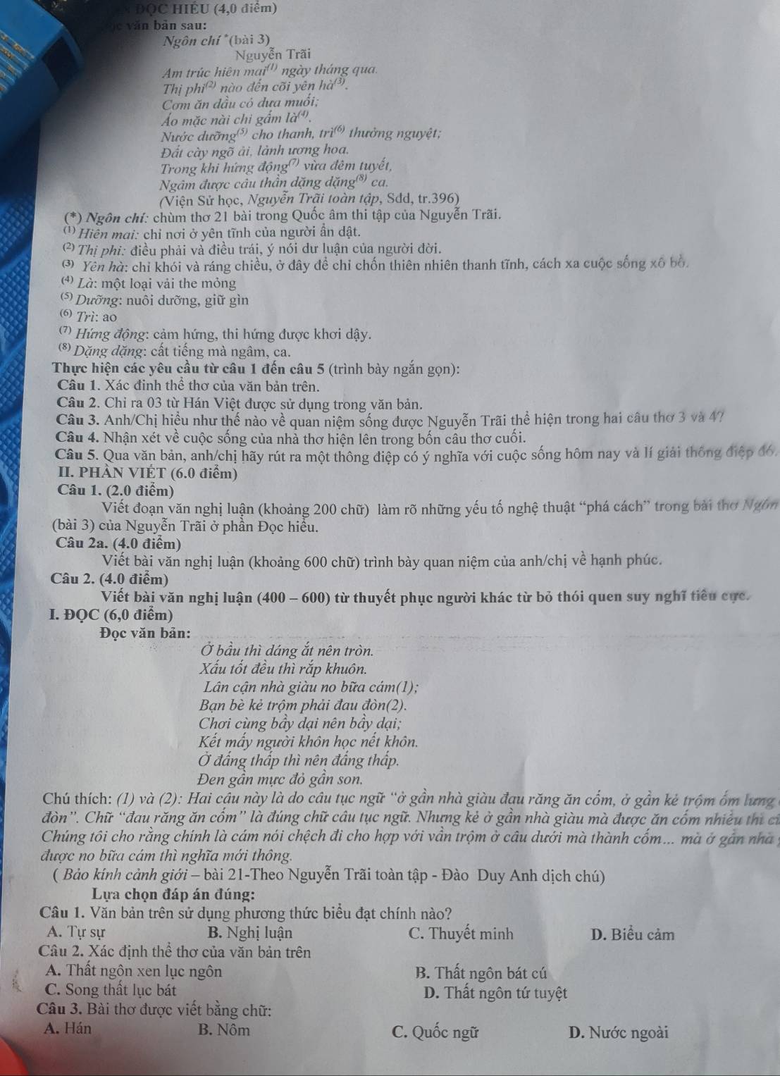 ĐQC HIÊU (4,0 điểm)
e  văn bản sau:
Ngôn chí *(bài 3)
Nguyễn Trãi
Am trúc hiên mai''' ngày tháng quai
Thị phiê nào đến cõi yên ha^((3)).
Cơm ăn dầu cỏ đưa muổi;
Áo mặc nài chi gẩm la^((4)).
Nước dưỡng⁵) cho thanh, tri^((6)) thưởng nguyệt;
Đất cày ngõ ải, lành ương hoa,
Trong khi hứng động') vừa đêm tuyết,
Ngâm được câu thần dặng dặng*)  ca.
(Viện Sử học, Nguyễn Trãi toàn tập, Sđd, tr.396)
(*) Ngôn chí: chùm thơ 21 bài trong Quốc âm thi tập của Nguyễn Trãi.
( '' Hiên mai: chỉ nơi ở yên tĩnh của người ần dật.
2 Thị phi: điều phải và điều trái, ý nói dư luận của người đời.
③ Yên hà: chỉ khói và ráng chiều, ở đây đề chỉ chốn thiên nhiên thanh tĩnh, cách xa cuộc sống xô bố
4) Là: một loại vải the mỏng
*  Dưỡng: nuôi dưỡng, giữ gìn
6 Trì: ao
(7) Hứng động: cảm hứng, thi hứng được khơi dậy.
(*) Dặng dặng: cất tiếng mà ngâm, ca.
Thực hiện các yêu cầu từ câu 1 đến câu 5 (trình bày ngắn gọn):
Câu 1. Xác đinh thể thơ của văn bản trên.
Câu 2. Chỉ ra 03 từ Hán Việt được sử dụng trong văn bản.
Câu 3. Anh/Chị hiều như thế nào về quan niệm sống được Nguyễn Trãi thể hiện trong hai câu thơ 3 và 47
Câu 4. Nhận xét về cuộc sống của nhà thơ hiện lên trong bốn cầu thơ cuối.
Câu 5. Qua văn bản, anh/chị hãy rút ra một thông điệp có ý nghĩa với cuộc sống hôm nay và lí giải thông điệp đó,
II. PHÀN VIÉT (6.0 điểm)
Câu 1. (2.0 điểm)
Viết đoạn văn nghị luận (khoảng 200 chữ) làm rõ những yếu tố nghệ thuật “phá cách” trong bài thơ Ngôm
(bài 3) của Nguyễn Trãi ở phần Đọc hiểu.
Câu 2a. (4.0 điểm)
Viết bài văn nghị luận (khoảng 600 chữ) trình bày quan niệm của anh/chị về hạnh phúc.
Câu 2. (4.0 điểm)
Viết bài văn nghị luận (400 - 600) từ thuyết phục người khác từ bỏ thói quen suy nghĩ tiểu cực.
I. ĐQC (6,0 điểm)
Đọc văn bản:
Ở bầu thì dáng ắt nên tròn.
Xấu tốt đều thì rắp khuôn.
Lân cận nhà giàu no bữa cám(1);
Bạn bè kẻ trộm phải đau đòn(2).
Chơi cùng bầy dại nên bầy dại;
Kết mấy người khôn học nết khôn.
Ở đẳng thấp thì nên đắng thấp.
Đen gần mực đỏ gần son.
Chú thích: (1) và (2): Hai cậu này là do câu tục ngữ “ở gần nhà giàu đạu răng ăn cổm, ở gần kẻ trộm ốm lưng
đòn”'. Chữ “đau răng ăn cốm” là đúng chữ cầu tục ngữ. Nhưng kẻ ở gần nhà giàu mà được ăn cốm nhiều thị cỉ
Chúng tôi cho rằng chính là cám nói chệch đi cho hợp với vần trộm ở câu dưới mà thành cốm... mà ở gần nhà y
được no bữa cám thì nghĩa mới thông.
( Bảo kính cảnh giới - bài 21-Theo Nguyễn Trãi toàn tập - Đào Duy Anh dịch chú)
Lựa chọn đáp án đúng:
Câu 1. Văn bản trên sử dụng phương thức biểu đạt chính nào?
A. Tự sự B. Nghị luận C. Thuyết minh D. Biểu cảm
Câu 2. Xác định thể thơ của văn bản trên
A. Thất ngôn xen lục ngôn B. Thất ngôn bát cú
C. Song thất lục bát D. Thất ngôn tứ tuyệt
Câu 3. Bài thơ được viết bằng chữ:
A. Hán B. Nôm C. Quốc ngữ D. Nước ngoài