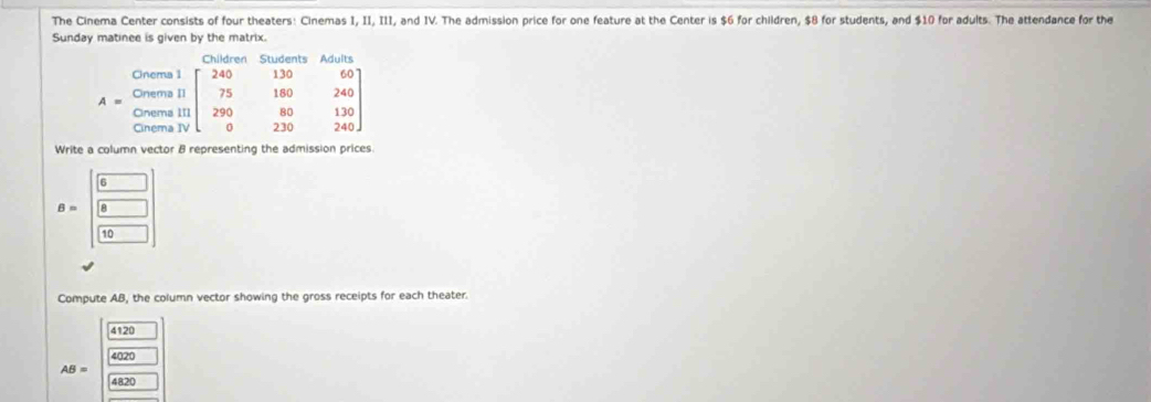 The Cinema Center consists of four theaters: Cinemas I, II, III, and IV. The admission price for one feature at the Center is $6 for children, $8 for students, and $10 for adults. The attendance for the
Sunday matinee is given by the matrix.
Write a column vector B representing the admission prices
B=beginbmatrix 6&□  8&□  □ &□ endbmatrix
Compute AB, the column vector showing the gross receipts for each theater.
4120
4020
AB=
4820