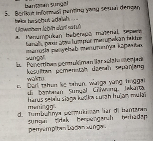 bantaran sungai
5. Berikut informasi penting yang sesuai dengan
teks tersebut adalah ... .
(Jawaban lebih dari satu)
a. Penumpukan beberapa material, seperti
tanah, pasir atau lumpur merupakan faktor
manusia penyebab menurunnya kapasitas
sungai.
b. Penertiban permukiman liar selalu menjadi
kesulitan pemerintah daerah sepanjang
waktu.
c. Dari tahun ke tahun, warga yang tinggal
di bantaran Sungai Ciliwung, Jakarta,
harus selalu siaga ketika curah hujan mulai
meninggi.
d. Tumbuhnya permukiman liar di bantaran
sungai tidak berpengaruh terhadap
penyempitan badan sungai.