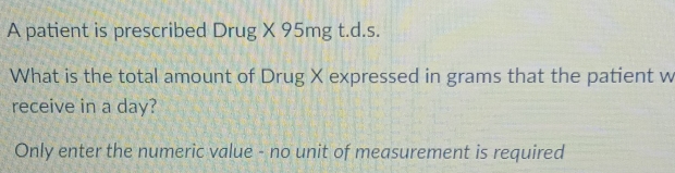 A patient is prescribed Drug X 95mg t.d.s. 
What is the total amount of Drug X expressed in grams that the patient w 
receive in a day? 
Only enter the numeric value - no unit of measurement is required