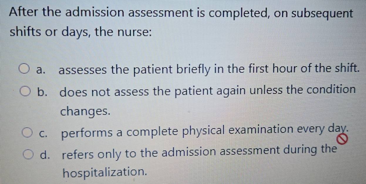 After the admission assessment is completed, on subsequent
shifts or days, the nurse:
a. assesses the patient briefly in the first hour of the shift.
b. does not assess the patient again unless the condition
changes.
c. performs a complete physical examination every day.
d. refers only to the admission assessment during the
hospitalization.