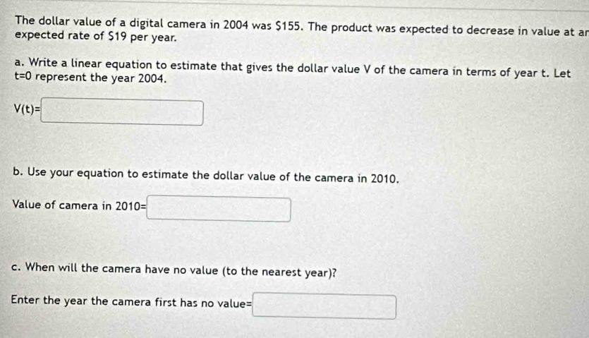 The dollar value of a digital camera in 2004 was $155. The product was expected to decrease in value at a 
expected rate of $19 per year. 
a. Write a linear equation to estimate that gives the dollar value V of the camera in terms of year t. Let
t=0 represent the year 2004.
V(t)=□
b. Use your equation to estimate the dollar value of the camera in 2010. 
Value of camera in 2010=□
c. When will the camera have no value (to the nearest year)? 
Enter the year the camera first has no value= =□