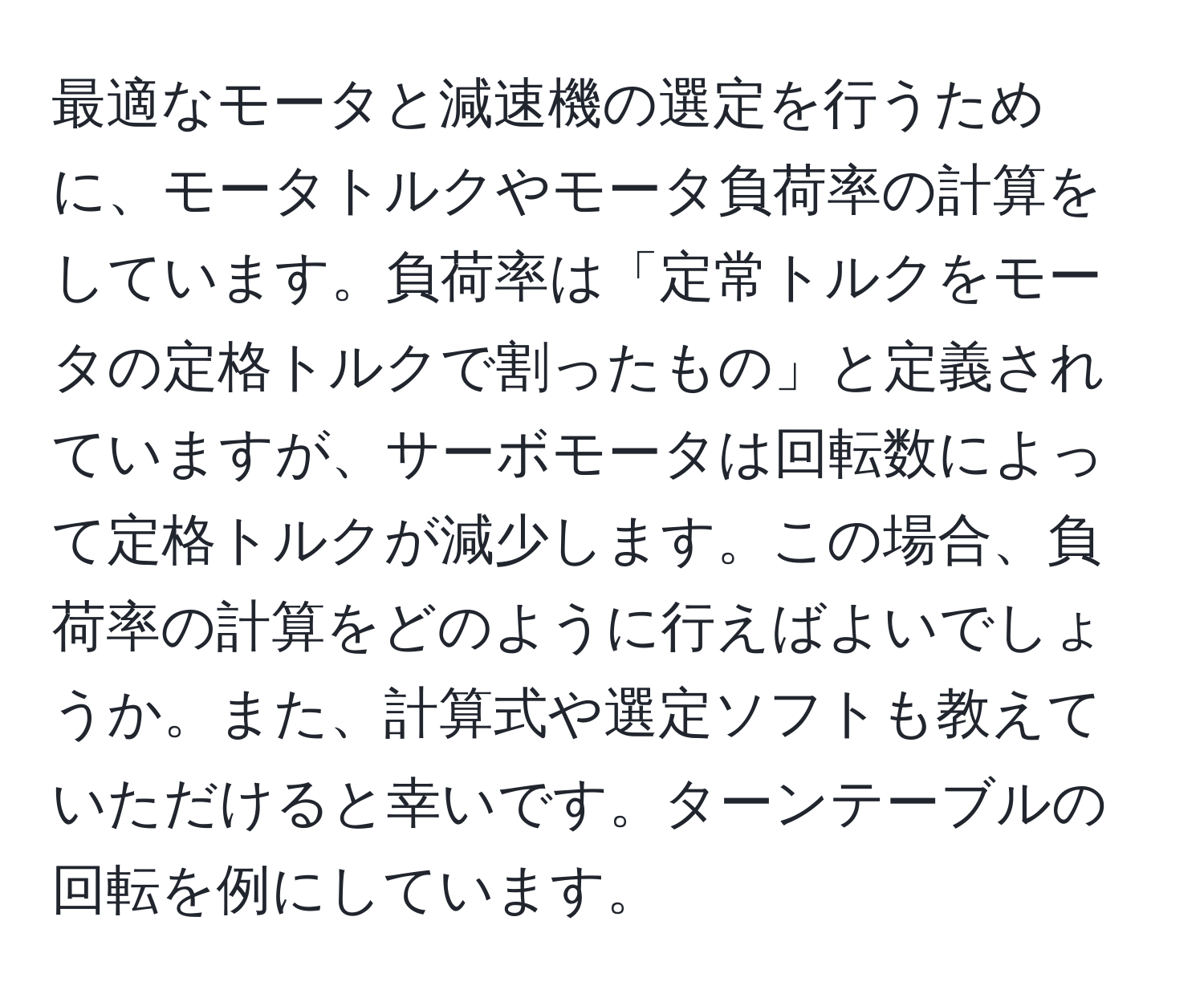 最適なモータと減速機の選定を行うために、モータトルクやモータ負荷率の計算をしています。負荷率は「定常トルクをモータの定格トルクで割ったもの」と定義されていますが、サーボモータは回転数によって定格トルクが減少します。この場合、負荷率の計算をどのように行えばよいでしょうか。また、計算式や選定ソフトも教えていただけると幸いです。ターンテーブルの回転を例にしています。