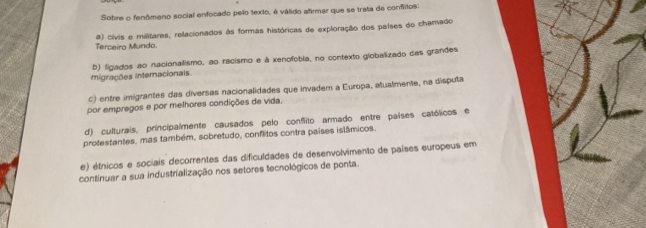 Sobre o fenômeno social enfocado pelo texto, é válido afirmar que se trata de confitos:
Terceiro Mundo. a) civis e militares, relacionados às formas históricas de exploração dos países do chamado
migrações internacionais. b) ligados ao nacionalismo, ao racismo e à xenofobia, no contexto globalizado das grandes
c) entre imigrantes das diversas nacionalidades que invadem a Europa, atualmente, na disputa
por empregos e por melhores condições de vida.
d) culturais, príncipalmente causados pelo confito armado entre países católicos e
protestantes, mas também, sobretudo, conflitos contra países islâmicos.
e) étnicos e sociais decorrentes das dificuldades de desenvolvimento de países europeus em
continuar a sua industrialização nos setores tecnológicos de ponta.