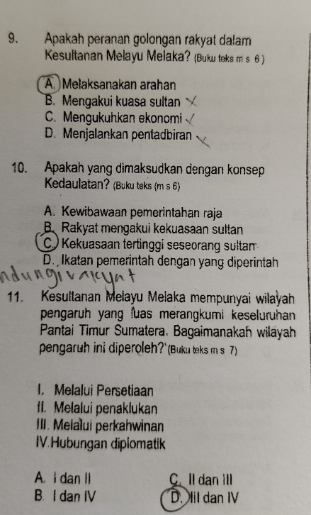 Apakah peranan golongan rakyat dalam
Kesultanan Melayu Melaka? (Buku teks m s 6 )
A. Melaksanakan arahan
B. Mengakui kuasa sultan
C. Mengukuhkan ekonomi
D. Menjalankan pentadbiran
10, Apakah yang dimaksudkan dengan konsep
Kedaulatan? (Buku teks (m s 6)
A. Kewibawaan pemerintahan raja
B. Rakyat mengakui kekuasaan sultan
(C.) Kekuasaan tertinggi seseorang sultan
D. Ikatan pemerintah dengan yang diperintah
11. Kesultanan Melayu Melaka mempunyai wilayah
pengaruh yang luas merangkumi keseluruhan 
Pantai Timur Sumatera. Bagaimanakah wilayah
pengaruh ini diperoleh?`(Buku teks m s 7)
I. Melalui Persetiaan
II. Melalui penaklukan
III. Meialui perkahwinan
IV.Hubungan diplomatik
A. I dan I C. ll dan IIl
B. I dan IV D. Il dan IV