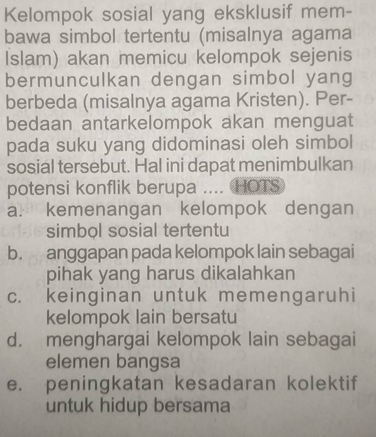 Kelompok sosial yang eksklusif mem-
bawa simbol tertentu (misalnya agama
Islam) akan memicu kelompok sejenis
bermunculkan dengan simbol yang
berbeda (misalnya agama Kristen). Per-
bedaan antarkelompok akan menguat
pada suku yang didominasi oleh simbol
sosial tersebut. Hal ini dapat menimbulkan
potensi konflik berupa .... HOTS
a. kemenangan kelompok dengan
simbol sosial tertentu
b. anggapan pada kelompok lain sebagai
pihak yang harus dikalahkan
c. keinginan untuk memengaruhi
kelompok lain bersatu
d. menghargai kelompok lain sebagai
elemen bangsa
e. peningkatan kesadaran kolektif
untuk hidup bersama