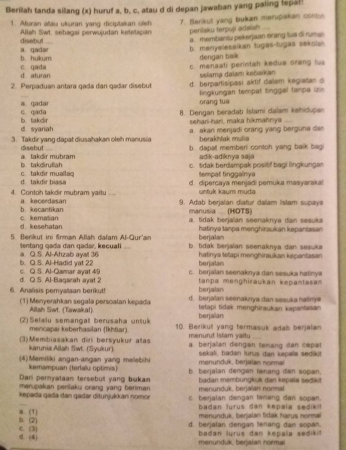 Berilah tanda silang (x) huruf a, b, c, atau d di depan jawaban yang paling tepat:
1. Aturan atau ukuran yang diciptakan oleh 7. Berikut yang bukan merupakan contoh
Allah Swt. sebagai perwujudan ketetapan
perilaku terpuji adaiah ..,
disebut ....
a. membantu pekerjaan orang tua di rumah
a. qadar
b. menyelesaikan tugas-tugas sekolah
b. hukum dengan baik
c. qada
c. menaati perintah kedua orang tus
d aturan selama dalam kebaikan
2. Perpaduan antara qada dan qadar disebut d. berpartisipasi aktif dalam kegiatan di
lingkungan tempat tinggal tanpa izin
a qadar orang tua
c. qada 8. Dengan beradab Islami dalam kehidupan
b takdir sehari-hari, maka hikmahnya ....
d. syariah
a. akan menjadi orang yang berguna dan
3. Takdir yang dapat diusahakan oleh manusia berakhlak mulia
disebut b. dapat memberi contoh yang baik bagi
a takdir mubram adik-adiknya saja
b takdirullah c. tidak berdampak positif bagi lingkungan
c takdir muallaq tempat tinggalnya
d. takdir biasa d. dipercaya menjadi pemuka masyaraka!
4. Contoh takdir mubram yaitu .... untuk kaum muda
a kecerdasan 9. Adab berjalan diatur dalam Islam supaya
b. kecantikan manusia .... (HOTS)
c. kematian a. tidak berjalan seenaknya dan sesuka
d kesehatan hatinya tanpa menghiraukan kepantasan
5. Berikut ini firman Allah dalam Al-Qur'an berjalan
tentang qada dan qadar, kecuali .... b. tidak berjalan seenaknya dan sesuka
a. Q.S. Al-Ahzab ayat 36 hatinya tetapi menghiraukan kepantasan
b. Q.S. Al-Hadid yat 22 berjalan
c. Q.S. Al-Qamar ayat 49 c. berjalan seenaknya dan sesuka hatinya
d. Q.S. Al-Baqarah ayat 2 tanpa menghiraukan kepantasan
6. Analisis pernyataan berikut! berjalan
(1) Menyerahkan segala persoalan kepada
d. berjalan seenaknya dan sesuka hatinya
Allah Swt. (Tawakal).
tetapi tidak menghiraukan kepantasan
berjalan
(2)Selalu semangat berusaha untuk
mencapai keberhasilan (Ikhtiar).
10. Berikut yang termasuk adab berjalan
menurut Islam yaitu
(3)Membiasakan diri bersyukur atas
a. berjalan dengan tenang dan cepat
karunia Ailah Swt. (Syukur).
sekali, badan lurus dan kepala sedikit
(4) Memiliki angan-angan yang melebihi menunduk, berjaian normai
kemampuan (terlalu optimis) b. berjalan dengan tenang dan sopan,
Dari pernyataan tersebut yang bukan badan membungkuk dan kepala sedikit
merupakan perilaku orang yang beriman menunduk, berjaian normal
kepada qada dan qadar ditunjukkan nomor c. berjalan dengan tenang dan sopan.
badan lurus dan kepala sedikit
a. (1)
menunduk, berjalan tidak harus normal
b. (2)
c. (3)
d. berjalan dengan tenang dan sopan.
d. (4)
badan lurus dan kepala sedikit 
menunduk, berjalan normal