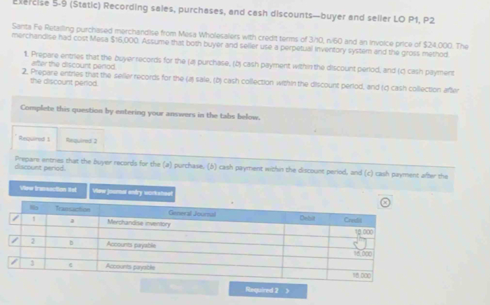 (Static) Recording sales, purchases, and cash discounts—buyer and seller LO P1, P2 
Santa Fe Retailling purchased merchandise from Mesa Wholesalers with credit terms of 3/10, n/60 and an invoice price of $24,000. The 
merchandise had cost Mesa $16,000. Assume that both buyer and seller use a perpetual inventory system and the gross method. 
1. Prepare entries that the buyer records for the (a) purchase, (b) cash payment within the discount period, and (c) cash payment 
after the discount perod. 
2. Prepare entries that the seller records for the (a) sale, (b) cash collection within the discount period, and (c) cash collection after 
the discount period. 
Complete this question by entering your answers in the tabs below. 
Required 1 Required 2 
Prepare entries that the buyer records for the (a) purchase, (b) cash payment within the discount period, and (c) cash payment after the 
discount period. 
Viow tranuection lst View journal entry workshael 
Required 2