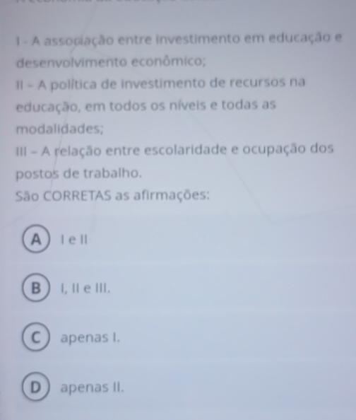 A associação entre investimento em educação e
desenvolvimento econômico;
II - A política de investimento de recursos na
educação, em todos os níveis e todas as
modalidades;
III - A relação entre escolaridade e ocupação dos
postos de trabalho.
São CORRETAS as afirmações:
AⅠeⅡ
B I, Ⅱ eⅢ.
C apenas I.
Dapenas II.