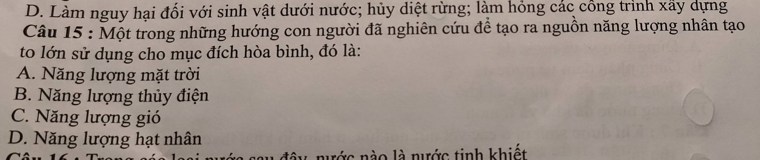 D. Làm nguy hại đối với sinh vật dưới nước; hủy diệt rừng; làm hỏng các công trình xấy dựng
Câu 15 : Một trong những hướng con người đã nghiên cứu để tạo ra nguồn năng lượng nhân tạo
to lớn sử dụng cho mục đích hòa bình, đó là:
A. Năng lượng mặt trời
B. Năng lượng thủy điện
C. Năng lượng gió
D. Năng lượng hạt nhân
đây nước nào là nước tinh khiết
