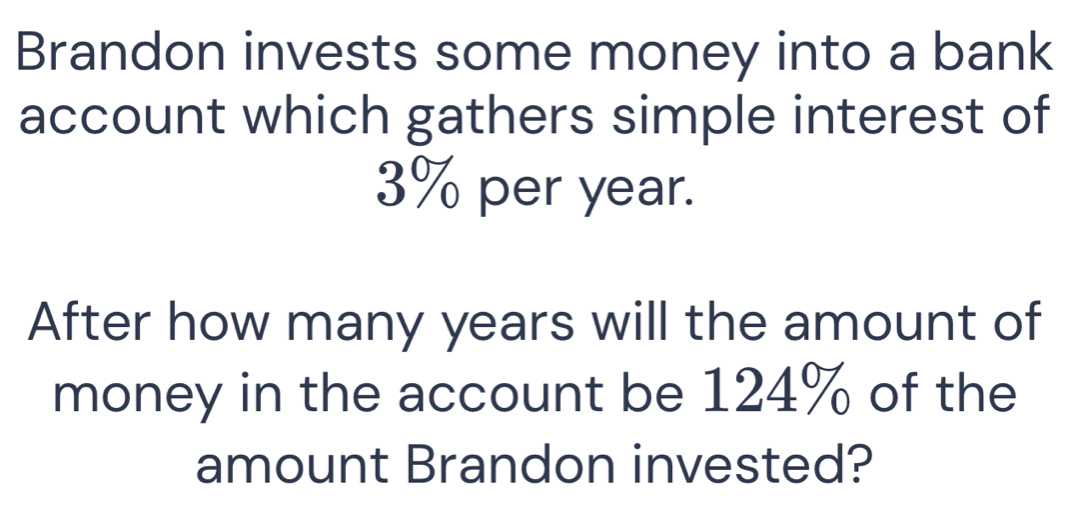 Brandon invests some money into a bank 
account which gathers simple interest of
3% per year. 
After how many years will the amount of 
money in the account be 124% of the 
amount Brandon invested?