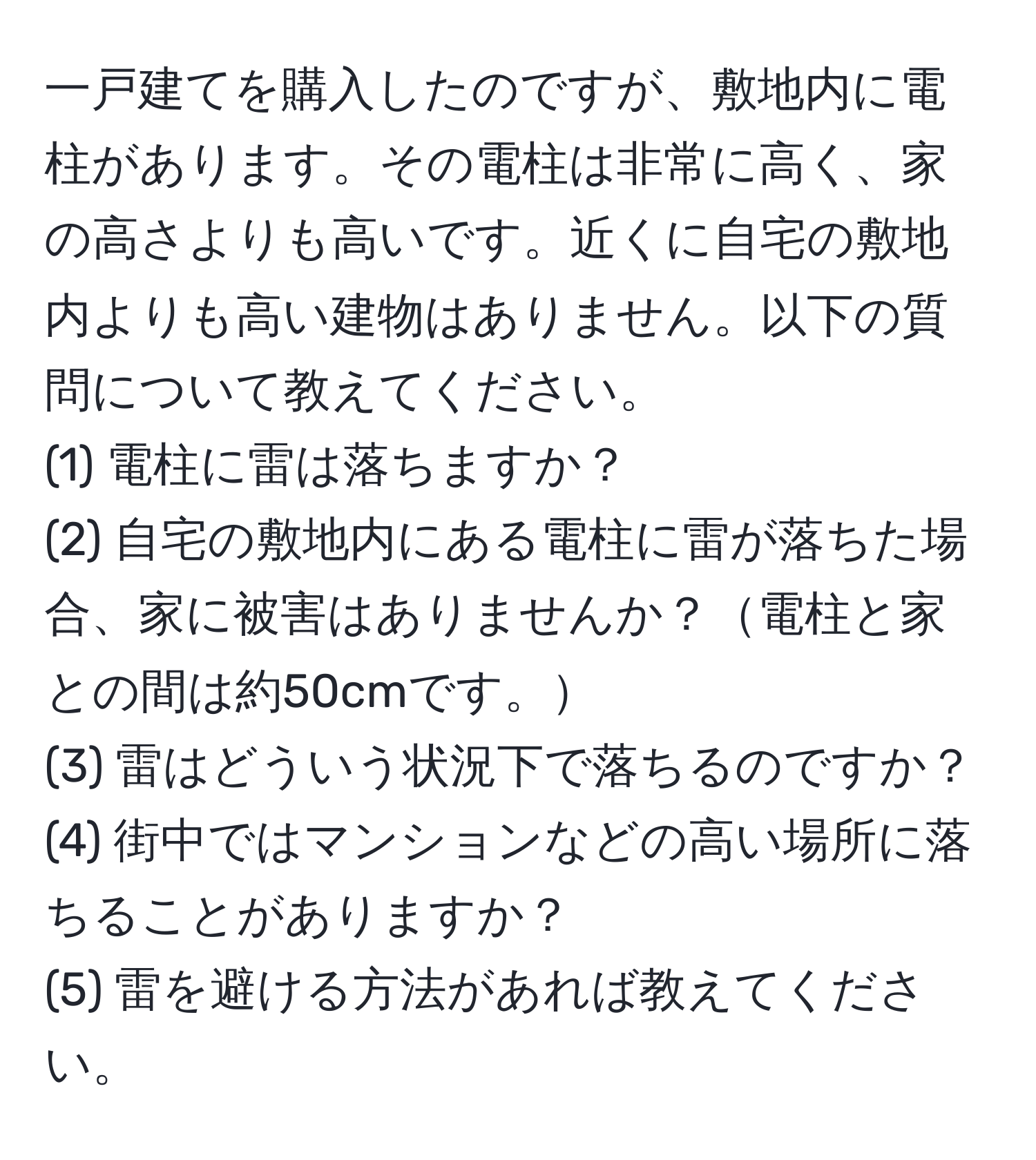 一戸建てを購入したのですが、敷地内に電柱があります。その電柱は非常に高く、家の高さよりも高いです。近くに自宅の敷地内よりも高い建物はありません。以下の質問について教えてください。
(1) 電柱に雷は落ちますか？
(2) 自宅の敷地内にある電柱に雷が落ちた場合、家に被害はありませんか？電柱と家との間は約50cmです。
(3) 雷はどういう状況下で落ちるのですか？
(4) 街中ではマンションなどの高い場所に落ちることがありますか？
(5) 雷を避ける方法があれば教えてください。