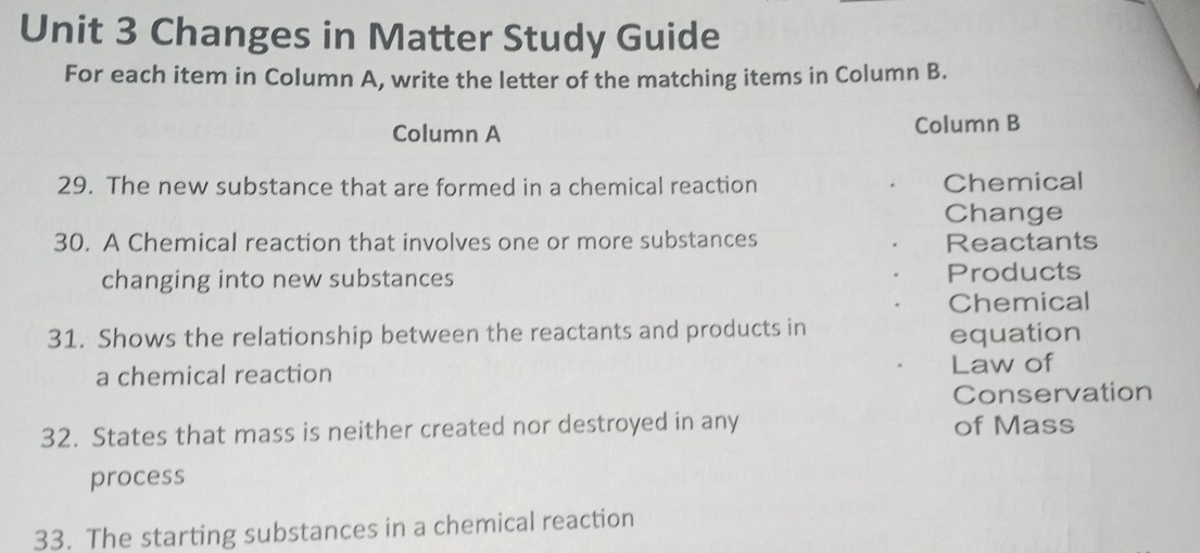 Changes in Matter Study Guide 
For each item in Column A, write the letter of the matching items in Column B. 
Column A Column B 
29. The new substance that are formed in a chemical reaction Chemical 
Change 
30. A Chemical reaction that involves one or more substances Reactants 
changing into new substances Products 
Chemical 
31. Shows the relationship between the reactants and products in 
equation 
a chemical reaction Law of 
Conservation 
32. States that mass is neither created nor destroyed in any of Mass 
process 
33. The starting substances in a chemical reaction