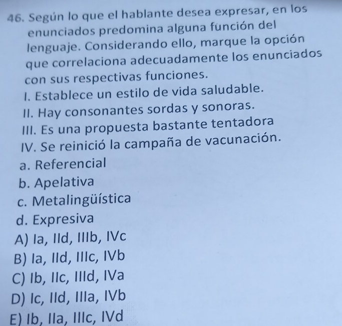 Según lo que el hablante desea expresar, en los
enunciados predomina alguna función del
lenguaje. Considerando ello, marque la opción
que correlaciona adecuadamente los enunciados
con sus respectivas funciones.
I. Establece un estilo de vida saludable.
II. Hay consonantes sordas y sonoras.
III. Es una propuesta bastante tentadora
IV. Se reinició la campaña de vacunación.
a. Referencial
b. Apelativa
c. Metalingüística
d. Expresiva
A) Ia, IId, IIIb, IVc
B) Ia, IId, IIIc, IVb
C) Ib, IIc, IIId, IVa
D) Ic, IId, IIIa, IVb
E) Ib, IIa, IIIc, IVd