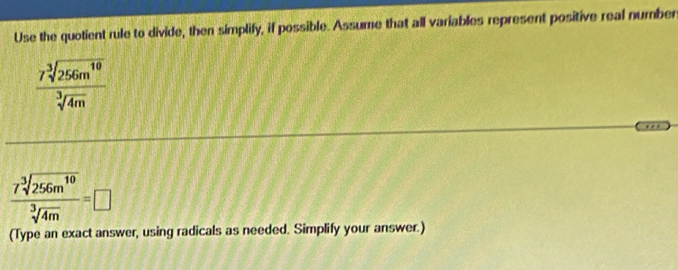 Use the quotient rule to divide, then simplify, if possible. Assume that all variables represent positive real number
 7sqrt[3](256m^(10))/sqrt[3](4m) 
 7sqrt[3](256m^(10))/sqrt[3](4m) =□
(Type an exact answer, using radicals as needed. Simplify your answer.)