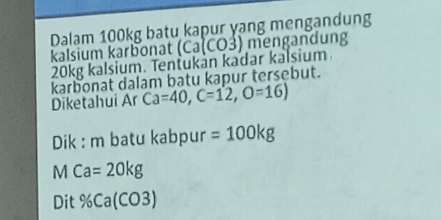 Dalam 100kg batu kapur yang mengandung 
kalsium karbonat (Ca(CO3) mengandung
20kg kalsium. Tentukán kadar kalsium 
karbonat dalam batu kapur tersebut. 
Diketahui Ar Ca=40, C=12, O=16)
Dik : m batu kabpur =100kg
MCa=20kg
Dit % Ca(CO3)