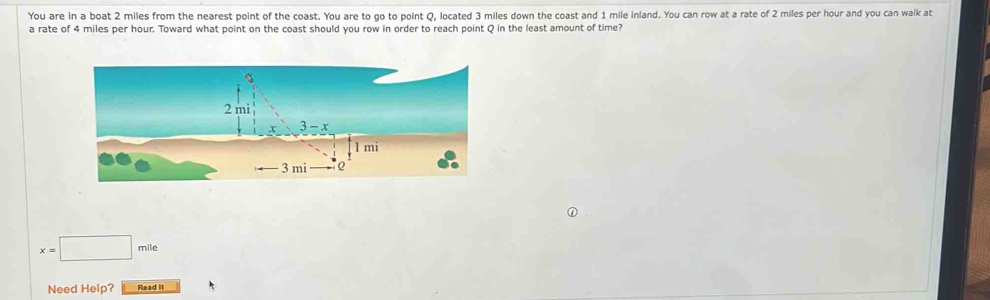 You are in a boat 2 miles from the nearest point of the coast. You are to go to point Q, located 3 miles down the coast and 1 mile inland. You can row at a rate of 2 miles per hour and you can walk at
a rate of 4 miles per hour. Toward what point on the coast should you row in order to reach point Q in the least amount of time?
x=□ mile
Need Help? Read It